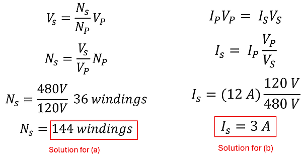The solution to example 4. Two sets of equations, for Part A to find the number of windings we take the original formula V sub S = N sub S over N sub P times V sub P, and modify it to our N sub S equals V sub S over V sub P times N sub P, or the Secondary Number of loops equals the Secondary Volts divided by the Primary Volts multiplied by the Primary number of loops. 480 Volts over 120 Volts is 4, times 36 windings is 144 windings. The second equation shows Current of Primary times Volts of Primary equals Current of Secondary times Volts of Secondary. We want the Current of Secondary, so we divide both sides by Volts of Secondary, to get 12 Amps times 120 Volts over 480 Volts, or 3 amps.