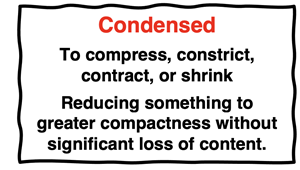 Condensed To compress, constrict, contract, or shrink Reducing something to greater compactness without significant loss of content.