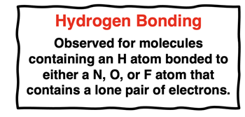 Hydrogen Bonding Observed for molecules containing an H atom bonded to either a N, O, or F atom that contains a lone pair of electrons.