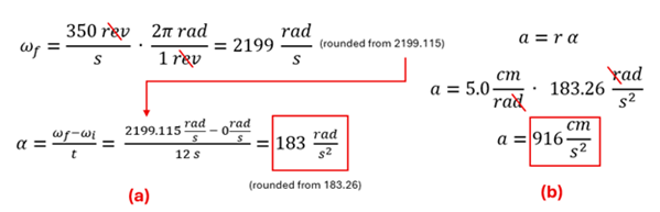 The equations and calculations to solve example 3.  First we take 300 revolutions per second multiplied by 2 pi radian per revolution to get about 2199 radians per second (final velocity).  Final velocity (2199) minus initial velocity (0) over 12 seconds gets us about 183 radians per second square.  We take that value (actually 183.26) multiplied by the radius (5 centimeters per radian) to get about 916 cm per second squared tangential acceleration.