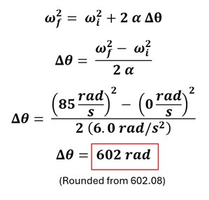 Example 2 Part A's equation and solution.  It starts with omega sub f (final angular velocity) squared equals omega sub i (initial angular velocity) squared plus 2 alpha (angular acceleration) times delta theta (change in angular distance).  Angular distance is isolated using algebraic rules and the values for the initial and final angular velocities are added along with the angular acceleration to get 85 rad per second squared - 0 rad per second squared over double the angular acceleration = 602 rad