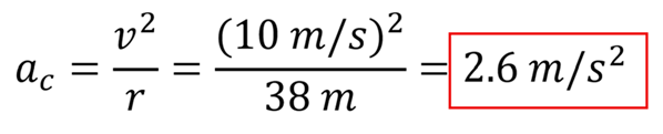 Centripetal acceleration using a sub c (centripetal acceleration) = v (velocity) squared over r (radius) equation, plugging in 10 for the velocity and 38 meters for the radius to get 2.6 meters per second squared.
