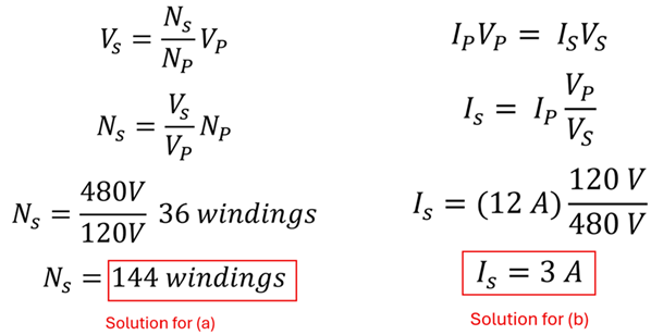 The solution to example 4.  Two sets of equations, for Part A to find the number of windings we take the original formula V sub S = N sub S over N sub P times V sub P, and modify it to our N sub S equals V sub S over V sub P times N sub P, or the Secondary Number of loops equals the Secondary Volts divided by the Primary Volts multiplied by the Primary number of loops.  480 Volts over 120 Volts is 4, times 36 windings is 144 windings.  The second equation shows Current of Primary times Volts of Primary equals Current of Secondary times Volts of Secondary.  We want the Current of Secondary, so we divide both sides by Volts of Secondary, to get 12 Amps times 120 Volts over 480 Volts, or 3 amps.