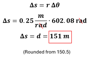 Example 2 part B's solution.  We start with the equation delta s (change in distance) = r (radius) times delta theta (change in angular distance).  We substitute 0.25 meters per radian for r and 602.08 radians from part A to get 151 meters (rounded from 150.5 meters)